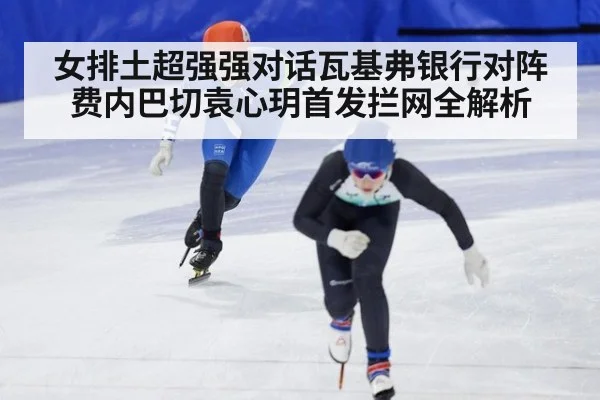 女排土超强强对话瓦基弗银行对阵费内巴切袁心玥首发拦网全解析